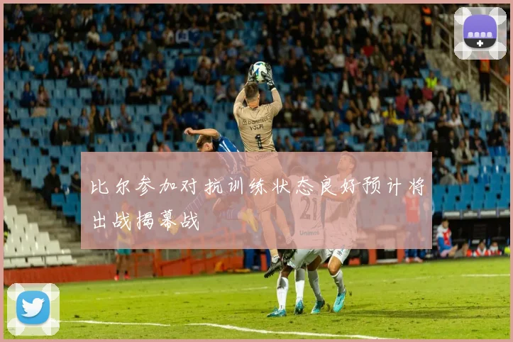 比尔参加对抗训练状态良好预计将出战揭幕战