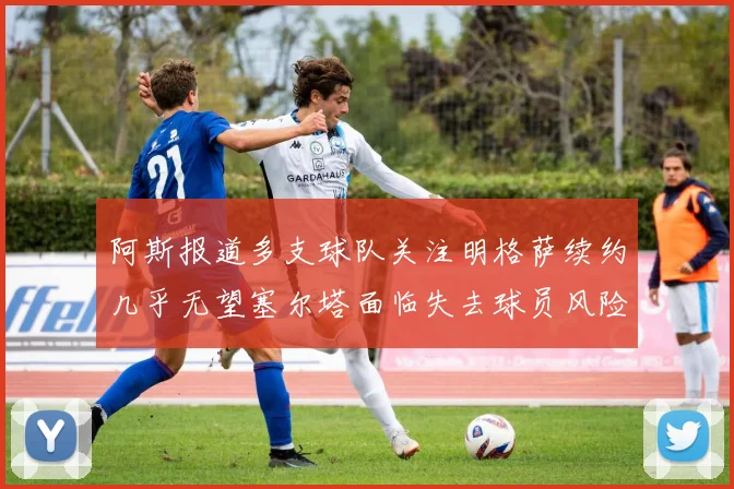 阿斯报道多支球队关注明格萨续约几乎无望塞尔塔面临失去球员风险