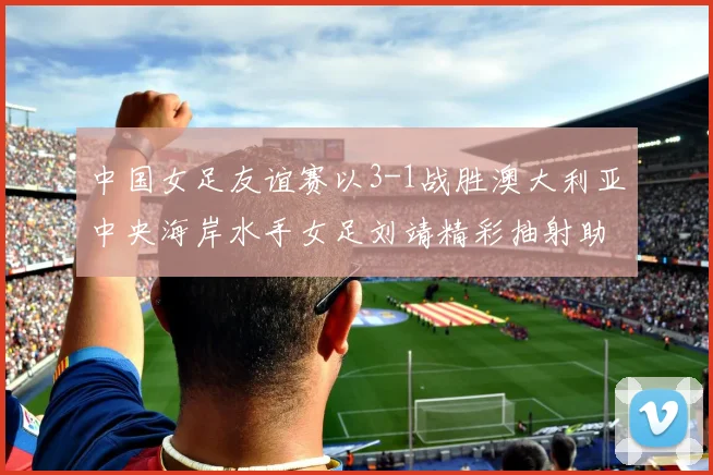 中国女足友谊赛以3-1战胜澳大利亚中央海岸水手女足刘靖精彩抽射助球队取胜