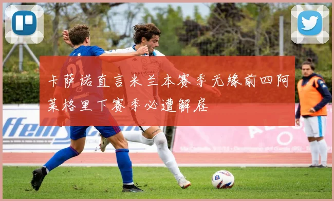 卡萨诺直言米兰本赛季无缘前四阿莱格里下赛季必遭解雇